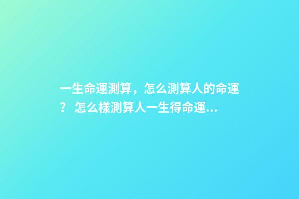 一生命運測算，怎么測算人的命運？ 怎么樣測算人一生得命運？